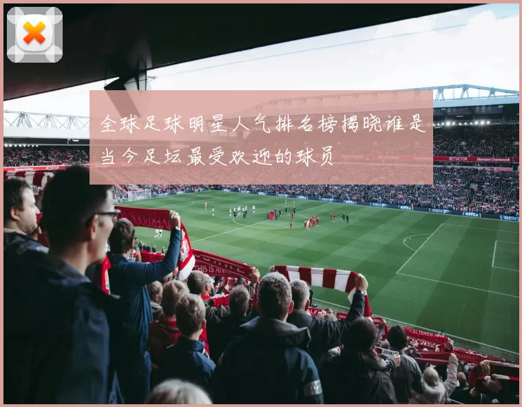 全球足球明星人气排名榜揭晓谁是当今足坛最受欢迎的球员