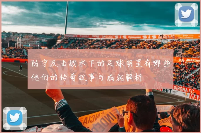 防守反击战术下的足球明星有哪些他们的传奇故事与成就解析