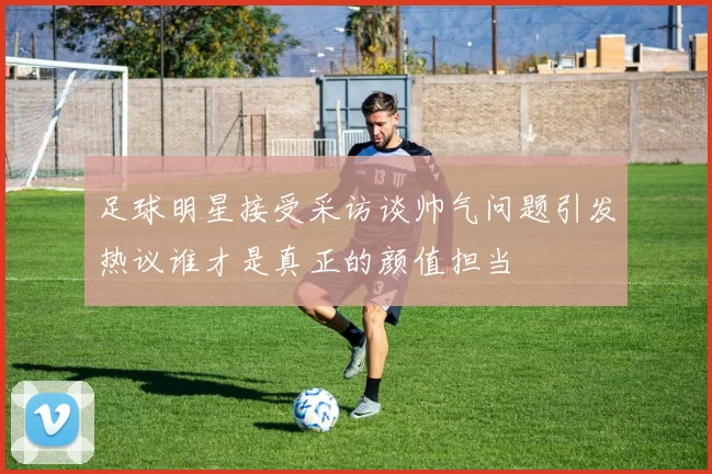 足球明星接受采访谈帅气问题引发热议谁才是真正的颜值担当