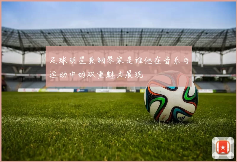 足球明星兼钢琴家是谁他在音乐与运动中的双重魅力展现