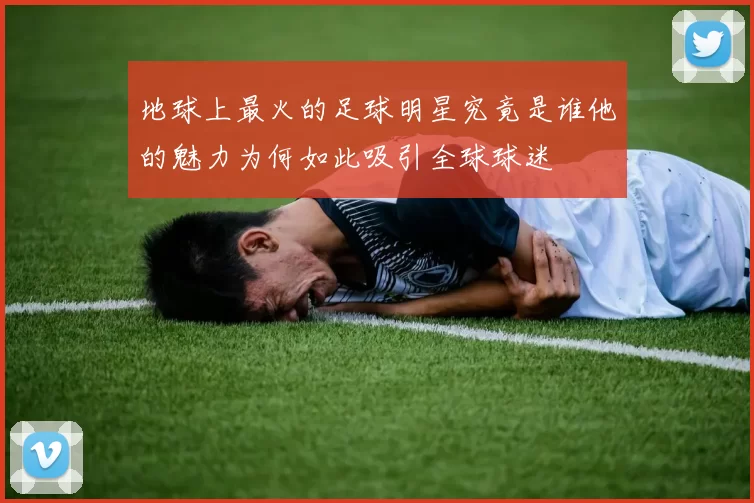 地球上最火的足球明星究竟是谁他的魅力为何如此吸引全球球迷