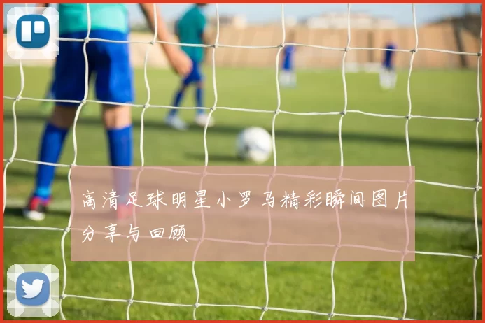 高清足球明星小罗马精彩瞬间图片分享与回顾