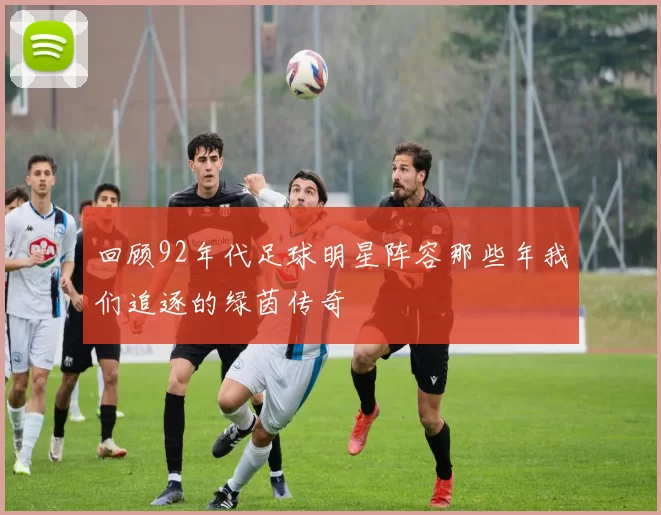回顾92年代足球明星阵容那些年我们追逐的绿茵传奇