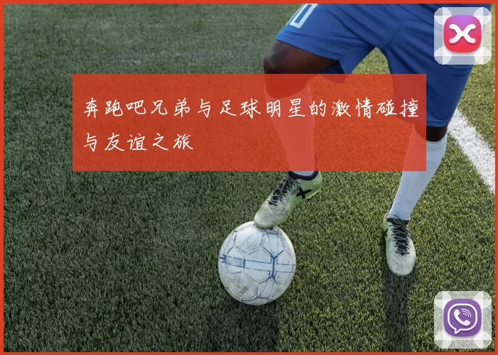 奔跑吧兄弟与足球明星的激情碰撞与友谊之旅
