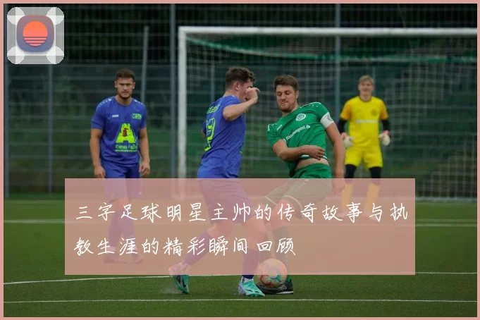 三字足球明星主帅的传奇故事与执教生涯的精彩瞬间回顾