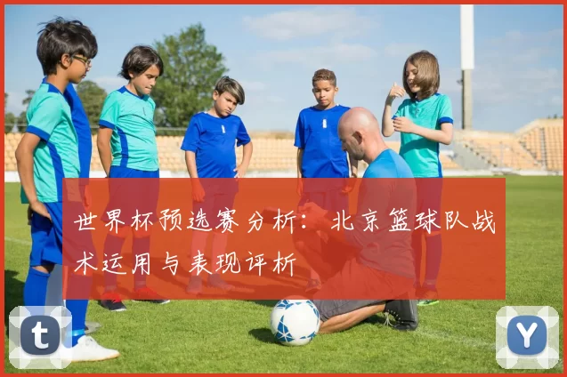 世界杯预选赛分析：北京篮球队战术运用与表现评析