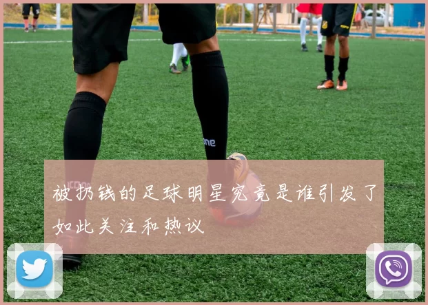 被扔钱的足球明星究竟是谁引发了如此关注和热议