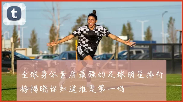全球身体素质最强的足球明星排行榜揭晓你知道谁是第一吗