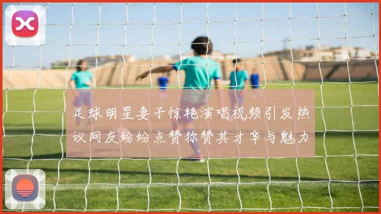 足球明星妻子惊艳演唱视频引发热议网友纷纷点赞称赞其才华与魅力