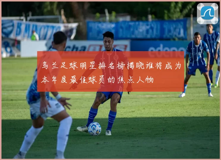 乌兰足球明星排名榜揭晓谁将成为本年度最佳球员的焦点人物