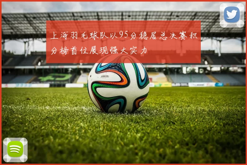 上海羽毛球队以95分稳居总决赛积分榜首位展现强大实力