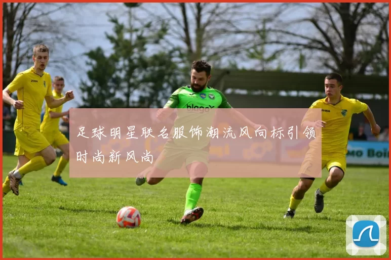 足球明星联名服饰潮流风向标引领时尚新风尚