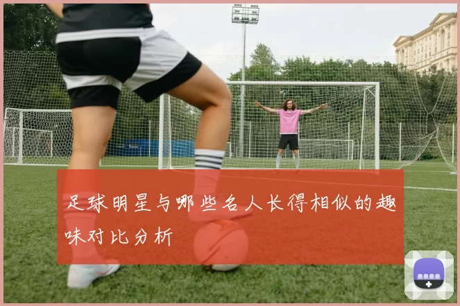 足球明星与哪些名人长得相似的趣味对比分析