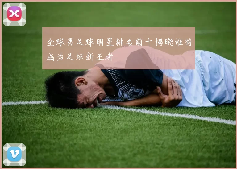 全球男足球明星排名前十揭晓谁将成为足坛新王者