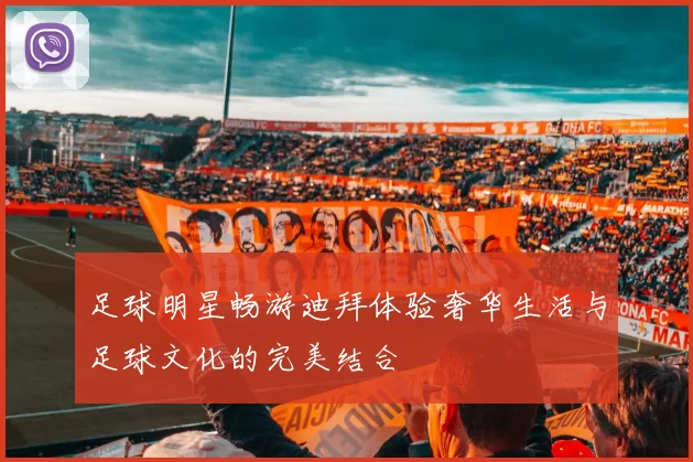 足球明星畅游迪拜体验奢华生活与足球文化的完美结合