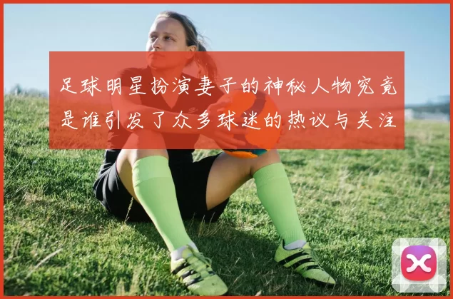 足球明星扮演妻子的神秘人物究竟是谁引发了众多球迷的热议与关注