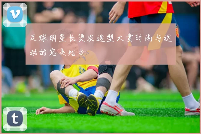 足球明星长烫发造型大赏时尚与运动的完美结合