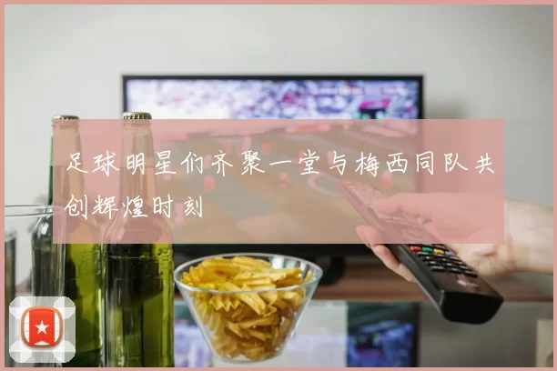 足球明星们齐聚一堂与梅西同队共创辉煌时刻