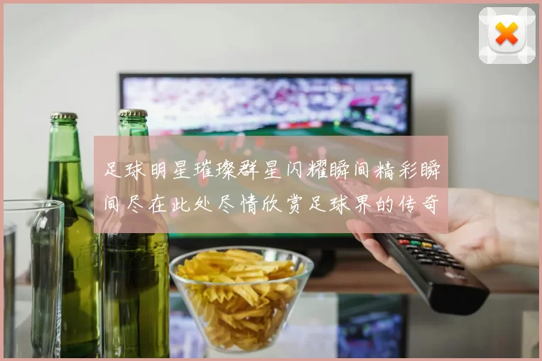 足球明星璀璨群星闪耀瞬间精彩瞬间尽在此处尽情欣赏足球界的传奇风采