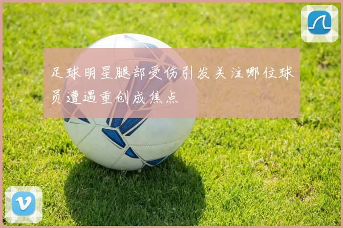 足球明星腿部受伤引发关注哪位球员遭遇重创成焦点
