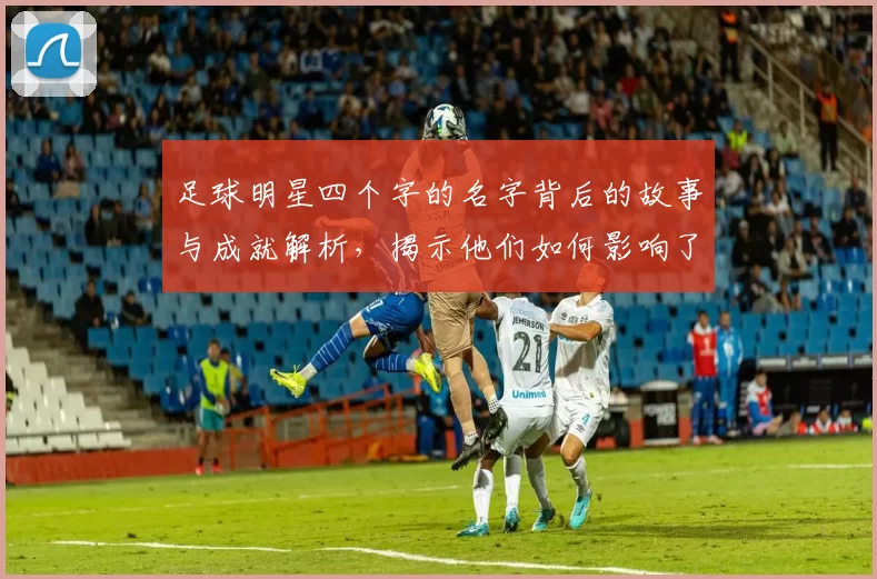 足球明星四个字的名字背后的故事与成就解析，揭示他们如何影响了这项运动的发展与文化
