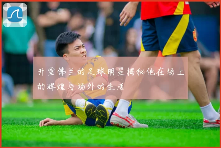 开雪佛兰的足球明星揭秘他在场上的辉煌与场外的生活